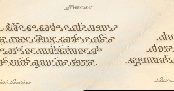Não se sabe o dia nem a hora,mas Deus,sabe o dia a hora e até os milésimos de segundo de vida aqui na terra .... Frase de Cacio Leite Santana.