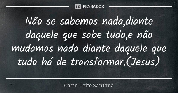 Não se sabemos nada,diante daquele que sabe tudo,e não mudamos nada diante daquele que tudo há de transformar.(Jesus)... Frase de Cacio Leite Santana.