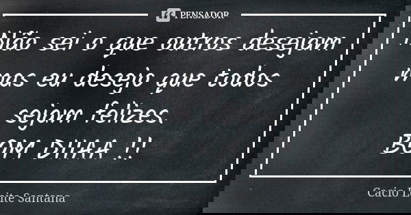Não sei o que outros desejam mas eu desejo que todos sejam felizes. BOM DIIAA !!... Frase de Cacio Leite Santana.