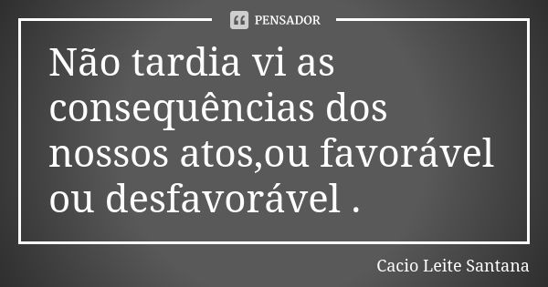 Não tardia vi as consequências dos nossos atos,ou favorável ou desfavorável .... Frase de Cacio Leite Santana.