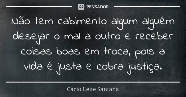 Não tem cabimento algum alguém desejar o mal a outro e receber coisas boas em troca, pois a vida é justa e cobra justiça.... Frase de Cacio Leite Santana.