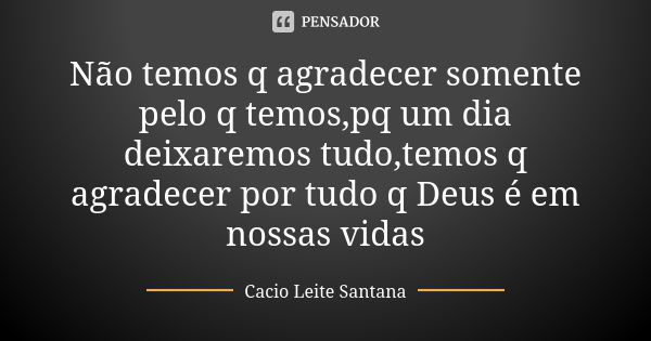 Não temos q agradecer somente pelo q temos,pq um dia deixaremos tudo,temos q agradecer por tudo q Deus é em nossas vidas... Frase de Cacio Leite Santana.