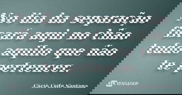 No dia da separação ficará aqui no chão tudo aquilo que não te pertencer.... Frase de Cacio Leite Santana.
