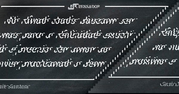 No fundo todos buscam ser feliz,mas para a felicidade existir na vida é preciso ter amor ao próximo e viver praticando o bem... Frase de Cacio Leite Santana.