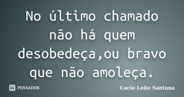 No último chamado não há quem desobedeça,ou bravo que não amoleça.... Frase de Cacio Leite Santana.