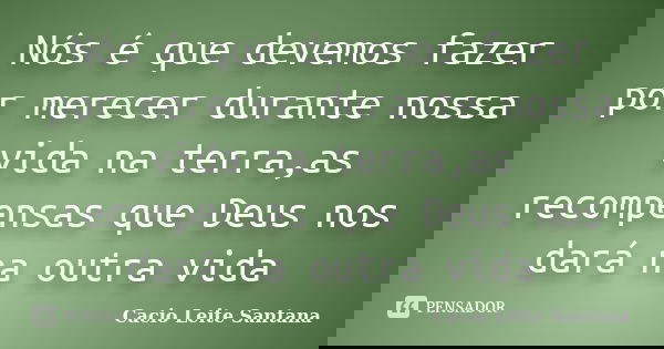 Nós é que devemos fazer por merecer durante nossa vida na terra,as recompensas que Deus nos dará na outra vida... Frase de Cacio Leite Santana.