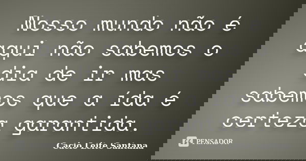 Nosso mundo não é aqui não sabemos o dia de ir mas sabemos que a ída é certeza garantida.... Frase de Cacio Leite Santana.