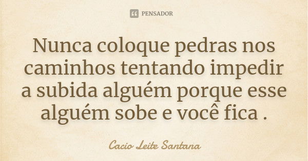 Nunca coloque pedras nos caminhos tentando impedir a subida alguém porque esse alguém sobe e você fica .... Frase de Cacio Leite Santana.