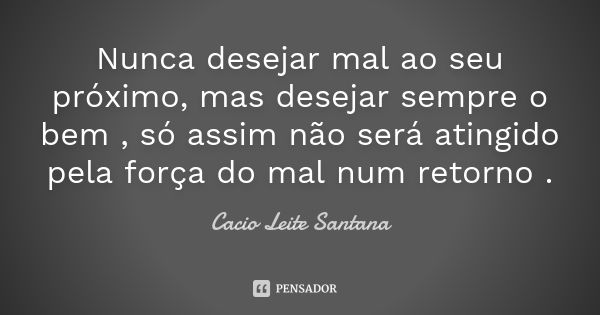 Nunca desejar mal ao seu próximo, mas desejar sempre o bem , só assim não será atingido pela força do mal num retorno .... Frase de Cacio Leite Santana.