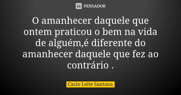 O amanhecer daquele que ontem praticou o bem na vida de alguém,é diferente do amanhecer daquele que fez ao contrário .... Frase de Cacio Leite Santana.