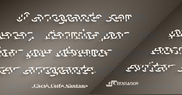 O arrogante sem querer, termina por ensinar que devemos evitar ser arrogante.... Frase de Cacio Leite Santana.