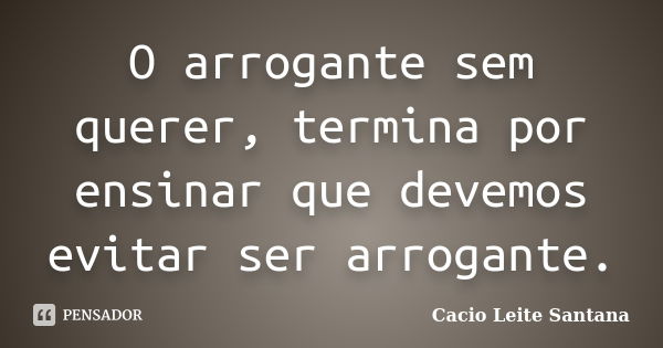 O arrogante sem querer, termina por ensinar que devemos evitar ser arrogante.... Frase de Cacio Leite Santana.