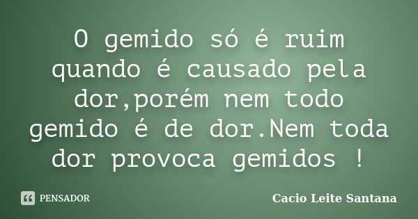 O gemido só é ruim quando é causado pela dor,porém nem todo gemido é de dor.Nem toda dor provoca gemidos !... Frase de Cacio Leite Santana.