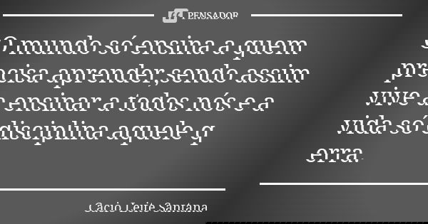O mundo só ensina a quem precisa aprender,sendo assim vive a ensinar a todos nós e a vida só disciplina aquele q erra.... Frase de Cacio Leite Santana.