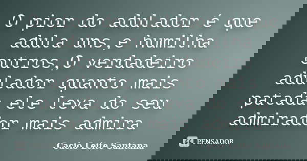 O pior do adulador é que adula uns,e humilha outros,O verdadeiro adulador quanto mais patada ele leva do seu admirador mais admira... Frase de Cacio Leite Santana.