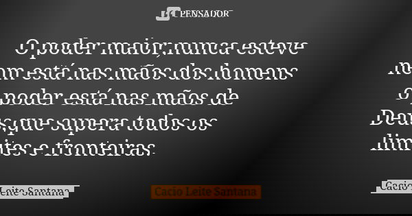 O poder maior,nunca esteve nem está nas mãos dos homens o poder está nas mãos de Deus,que supera todos os limites e fronteiras.... Frase de Cacio Leite Santana.