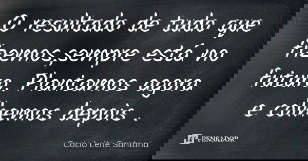 O resultado de tudo que fizemos,sempre está no futuro. Plantamos agora e colhemos depois .... Frase de Cacio Leite Santana.