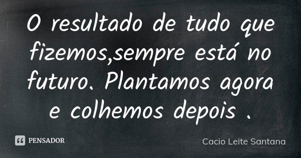 O resultado de tudo que fizemos,sempre está no futuro. Plantamos agora e colhemos depois .... Frase de Cacio Leite Santana.