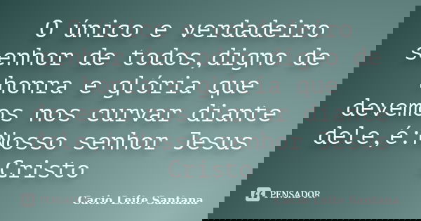 O único e verdadeiro senhor de todos,digno de honra e glória que devemos nos curvar diante dele,é:Nosso senhor Jesus Cristo... Frase de Cacio Leite Santana.