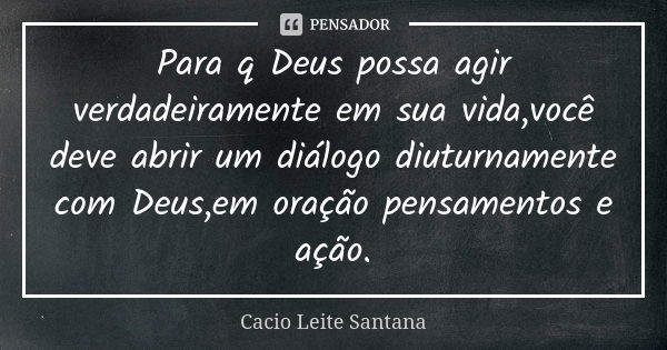 Para q Deus possa agir verdadeiramente em sua vida,você deve abrir um diálogo diuturnamente com Deus,em oração pensamentos e ação.... Frase de Cacio Leite Santana.