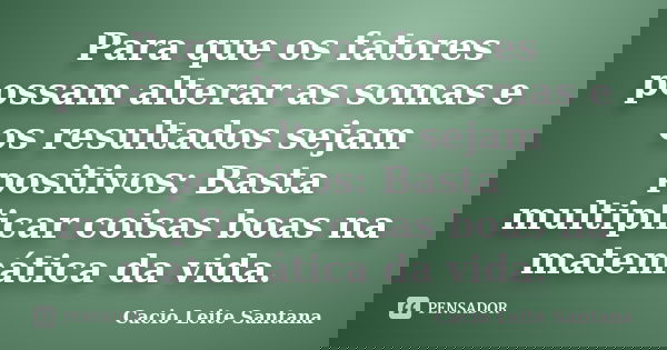 Para que os fatores possam alterar as somas e os resultados sejam positivos: Basta multiplicar coisas boas na matemática da vida.... Frase de Cacio Leite Santana.