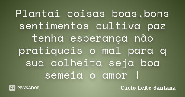 Plantai coisas boas,bons sentimentos cultiva paz tenha esperança não pratiqueis o mal para q sua colheita seja boa semeia o amor !... Frase de Cacio Leite Santana.