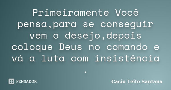 Primeiramente Você pensa,para se conseguir vem o desejo,depois coloque Deus no comando e vá a luta com insistência .... Frase de Cacio Leite Santana.