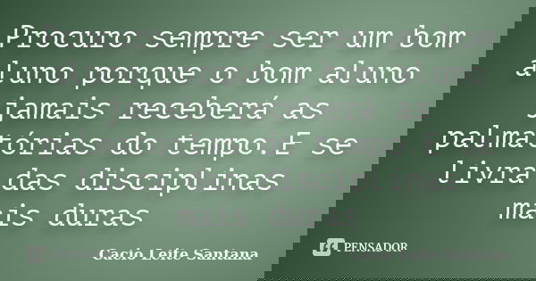 Procuro sempre ser um bom aluno porque o bom aluno jamais receberá as palmatórias do tempo.E se livra das disciplinas mais duras... Frase de Cacio Leite Santana.