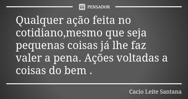 Qualquer ação feita no cotidiano,mesmo que seja pequenas coisas já lhe faz valer a pena. Ações voltadas a coisas do bem .... Frase de Cacio Leite Santana.