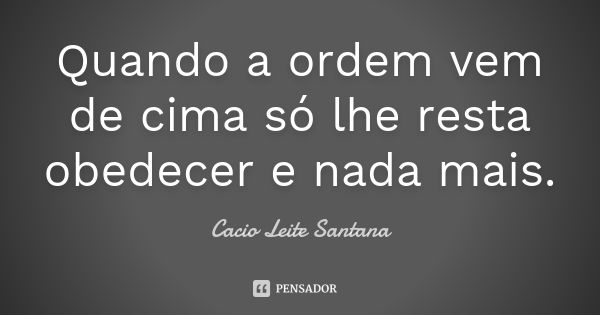 Quando a ordem vem de cima só lhe resta obedecer e nada mais.... Frase de Cacio Leite Santana.