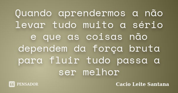 Quando aprendermos a não levar tudo muito a sério e que as coisas não dependem da força bruta para fluir tudo passa a ser melhor... Frase de Cacio Leite Santana.