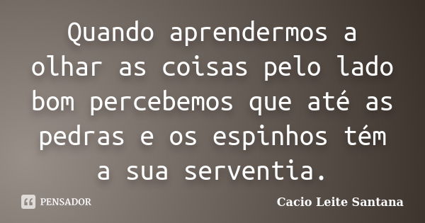 Quando aprendermos a olhar as coisas pelo lado bom percebemos que até as pedras e os espinhos tém a sua serventia.... Frase de Cacio Leite Santana.