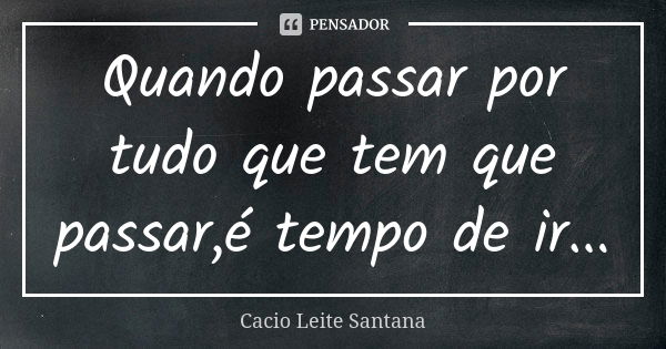 Quando passar por tudo que tem que passar,é tempo de ir...... Frase de Cacio Leite Santana.