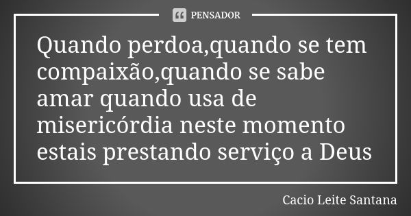 Quando perdoa,quando se tem compaixão,quando se sabe amar quando usa de misericórdia neste momento estais prestando serviço a Deus... Frase de Cacio Leite Santana.