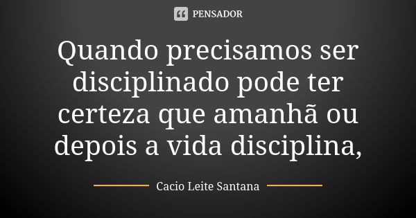 Quando precisamos ser disciplinado pode ter certeza que amanhã ou depois a vida disciplina,... Frase de Cacio Leite Santana.