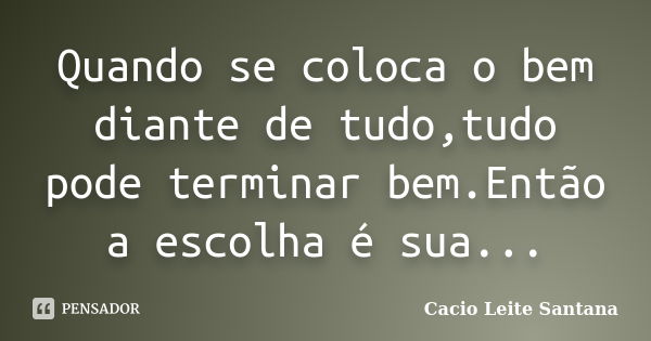 Quando se coloca o bem diante de tudo,tudo pode terminar bem.Então a escolha é sua...... Frase de Cacio Leite Santana.