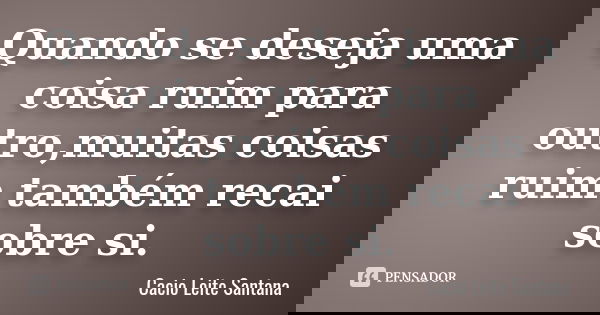 Quando se deseja uma coisa ruim para outro,muitas coisas ruim também recai sobre si.... Frase de Cacio Leite Santana.