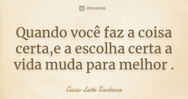 Quando você faz a coisa certa,e a escolha certa a vida muda para melhor .... Frase de Cacio Leite Santana.