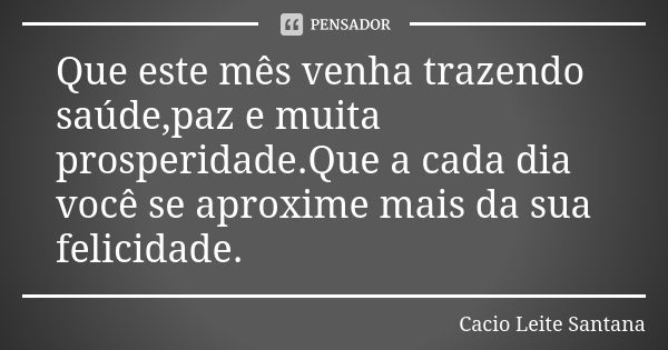 Que este mês venha trazendo saúde,paz e muita prosperidade.Que a cada dia você se aproxime mais da sua felicidade.... Frase de Cacio Leite Santana.