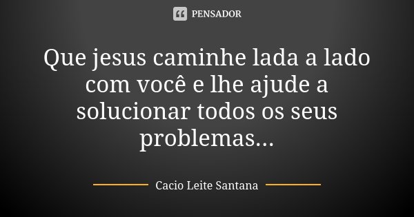 Que jesus caminhe lada a lado com você e lhe ajude a solucionar todos os seus problemas...... Frase de Cacio Leite Santana.