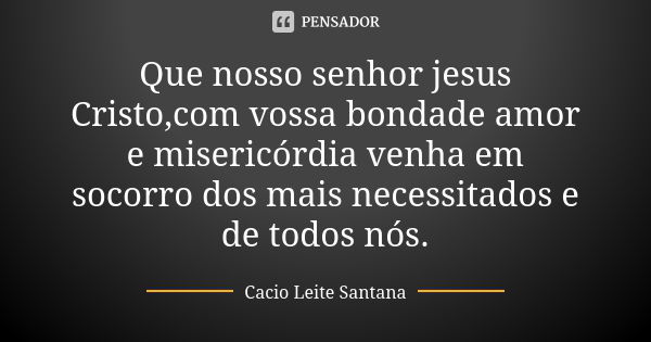 Que nosso senhor jesus Cristo,com vossa bondade amor e misericórdia venha em socorro dos mais necessitados e de todos nós.... Frase de Cacio Leite Santana.