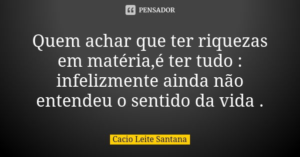 Quem achar que ter riquezas em matéria,é ter tudo : infelizmente ainda não entendeu o sentido da vida .... Frase de Cacio Leite Santana.