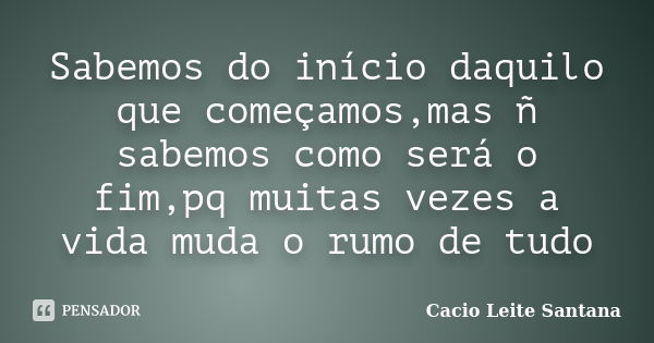 Sabemos do início daquilo que começamos,mas ñ sabemos como será o fim,pq muitas vezes a vida muda o rumo de tudo... Frase de Cacio Leite Santana.