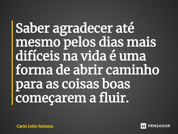 Saber agradecer até mesmo pelos dias mais difíceis na vida é uma forma de abrir caminho para as coisas boas começarem a fluir.... Frase de Cacio Leite Santana.