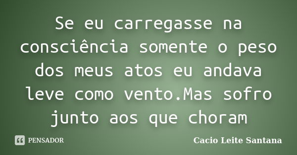 Se eu carregasse na consciência somente o peso dos meus atos eu andava leve como vento.Mas sofro junto aos que choram... Frase de Cacio Leite Santana.