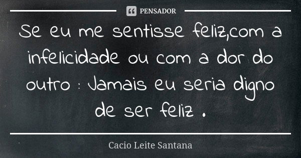 Se eu me sentisse feliz,com a infelicidade ou com a dor do outro : Jamais eu seria digno de ser feliz .... Frase de Cacio Leite Santana.