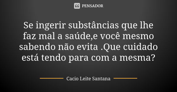 Se ingerir substâncias que lhe faz mal a saúde,e você mesmo sabendo não evita .Que cuidado está tendo para com a mesma?... Frase de Cacio Leite Santana.