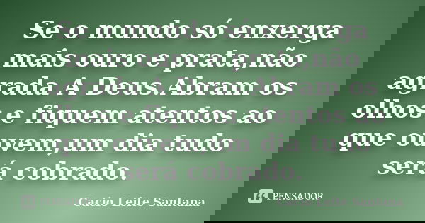 Se o mundo só enxerga mais ouro e prata,não agrada A Deus.Abram os olhos e fiquem atentos ao que ouvem,um dia tudo será cobrado.... Frase de Cacio Leite Santana.