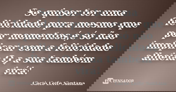 Se quiser ter uma felicidade pura mesmo que por momentos,é só não implicar com a felicidade alheia.Q a sua também virá!... Frase de Cacio Leite Santana.
