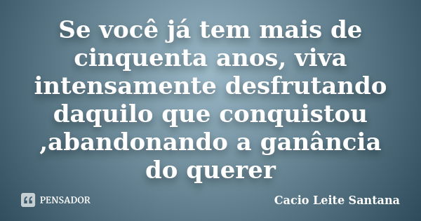 Se você já tem mais de cinquenta anos, viva intensamente desfrutando daquilo que conquistou ,abandonando a ganância do querer... Frase de Cacio Leite Santana.